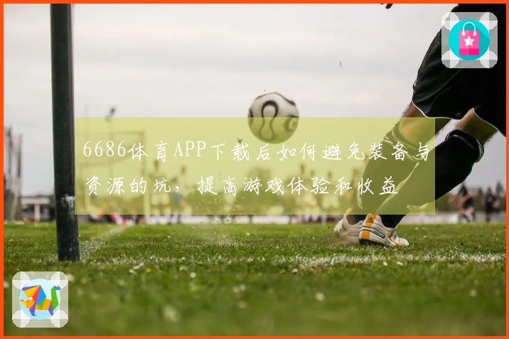 6686体育APP下载后如何避免装备与资源的坑，提高游戏体验和收益