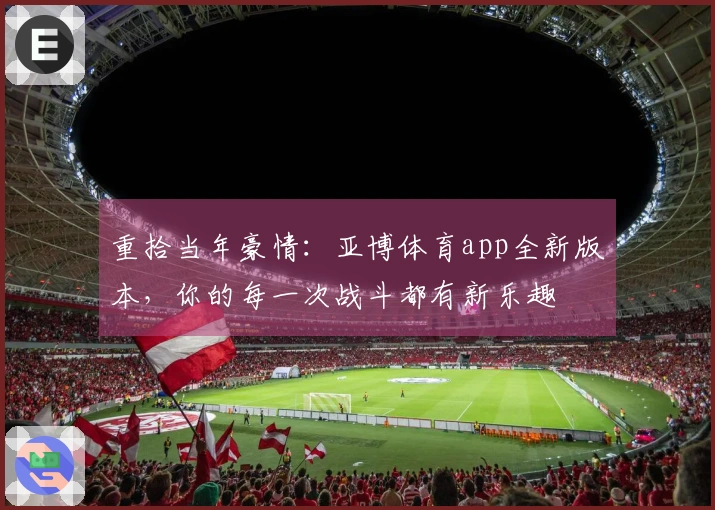 重拾当年豪情：亚博体育app全新版本，你的每一次战斗都有新乐趣