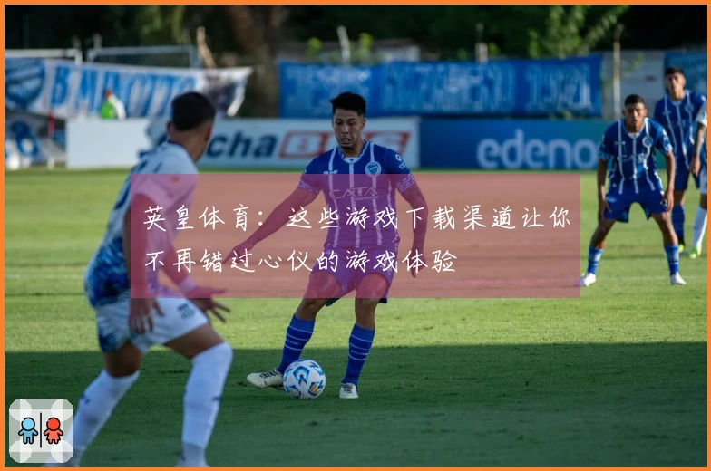 英皇体育：这些游戏下载渠道让你不再错过心仪的游戏体验